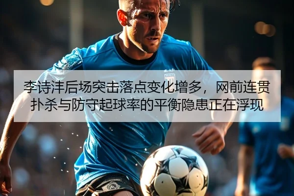 李诗沣后场突击落点变化增多，网前连贯扑杀与防守起球率的平衡隐患正在浮现